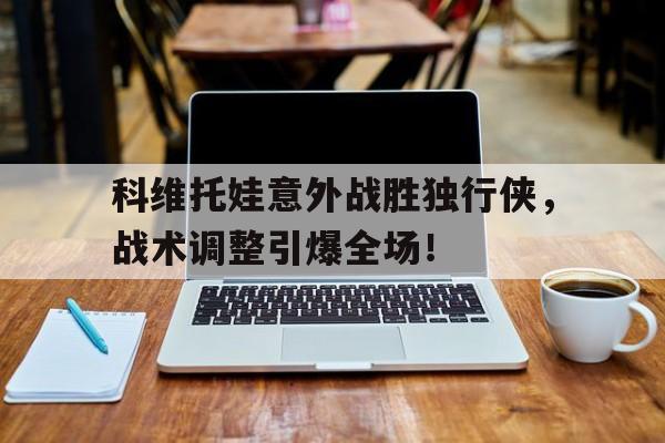 科维托娃意外战胜独行侠，战术调整引爆全场！的简单介绍kaiyun中国官方网站